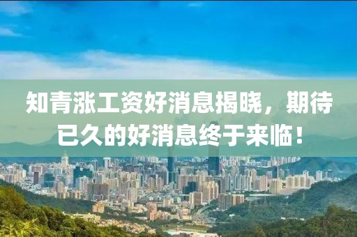 知青漲工資好消息揭曉，期待已久的好消息終于來臨！