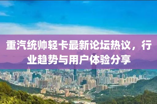 重汽統(tǒng)帥輕卡最新論壇熱議，行業(yè)趨勢(shì)與用戶體驗(yàn)分享