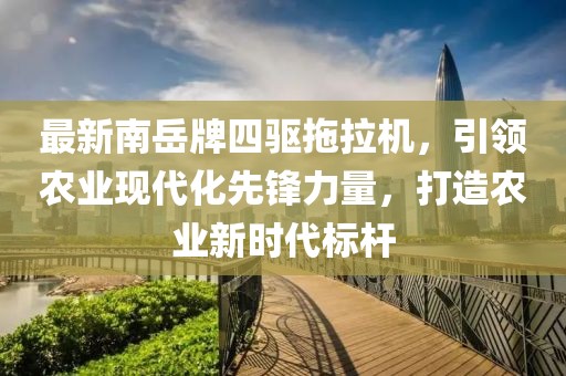 最新南岳牌四驅(qū)拖拉機(jī)，引領(lǐng)農(nóng)業(yè)現(xiàn)代化先鋒力量，打造農(nóng)業(yè)新時(shí)代標(biāo)桿