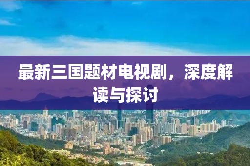 最新三國題材電視劇，深度解讀與探討