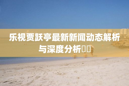 樂視賈躍亭最新新聞動(dòng)態(tài)解析與深度分析??