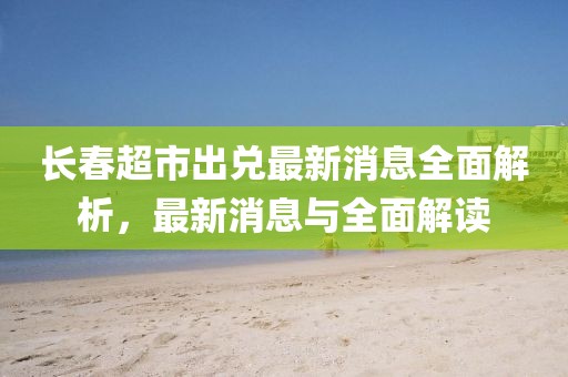 長春超市出兌最新消息全面解析，最新消息與全面解讀