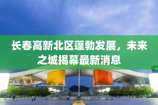 長(zhǎng)春高新北區(qū)蓬勃發(fā)展，未來(lái)之城揭幕最新消息