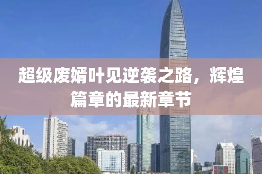 超級(jí)廢婿葉見逆襲之路，輝煌篇章的最新章節(jié)