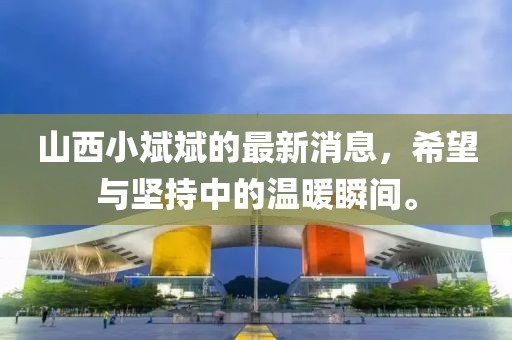 山西小斌斌的最新消息，希望與堅持中的溫暖瞬間。