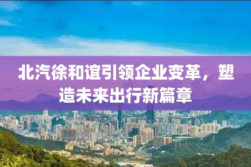 北汽徐和誼引領(lǐng)企業(yè)變革，塑造未來出行新篇章