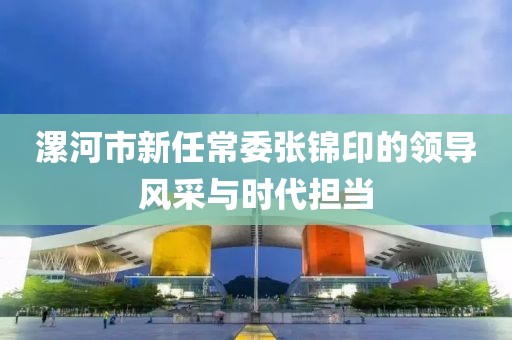 漯河市新任常委張錦印的領(lǐng)導(dǎo)風(fēng)采與時(shí)代擔(dān)當(dāng)