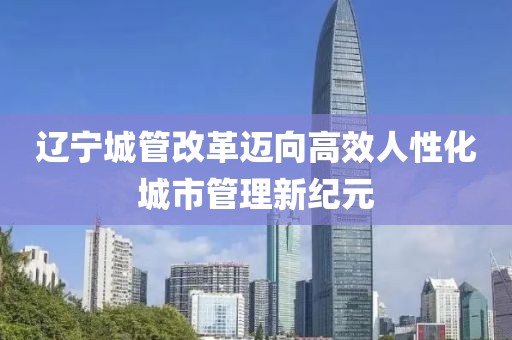 遼寧城管改革邁向高效人性化城市管理新紀(jì)元