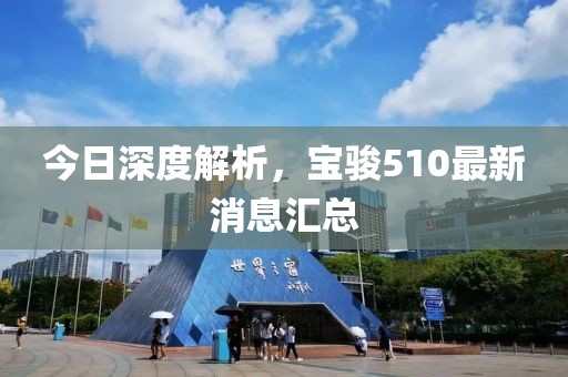 今日深度解析，寶駿510最新消息匯總