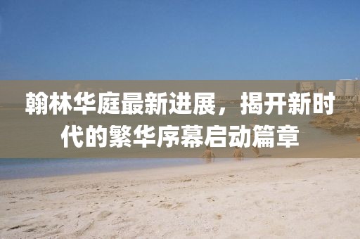 翰林華庭最新進(jìn)展，揭開新時(shí)代的繁華序幕啟動篇章
