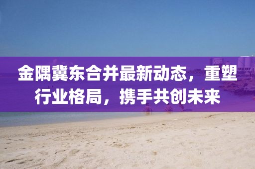 金隅冀東合并最新動(dòng)態(tài)，重塑行業(yè)格局，攜手共創(chuàng)未來(lái)
