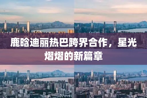 鹿晗迪麗熱巴跨界合作，星光熠熠的新篇章