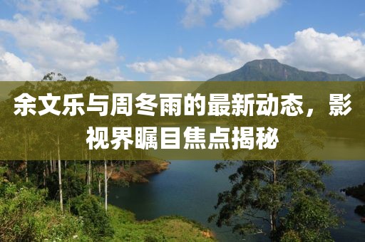 余文樂與周冬雨的最新動態(tài)，影視界矚目焦點揭秘