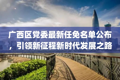 廣西區(qū)黨委最新任免名單公布，引領(lǐng)新征程新時代發(fā)展之路
