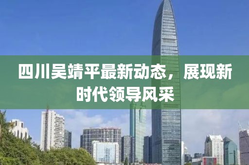 四川吳靖平最新動(dòng)態(tài)，展現(xiàn)新時(shí)代領(lǐng)導(dǎo)風(fēng)采