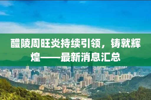 醴陵周旺炎持續(xù)引領(lǐng)，鑄就輝煌——最新消息匯總