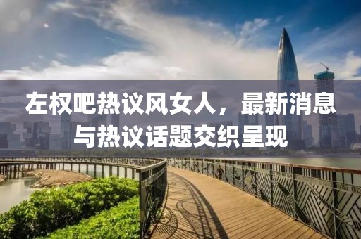 左權(quán)吧熱議風(fēng)女人，最新消息與熱議話題交織呈現(xiàn)