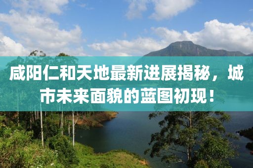 咸陽(yáng)仁和天地最新進(jìn)展揭秘，城市未來(lái)面貌的藍(lán)圖初現(xiàn)！