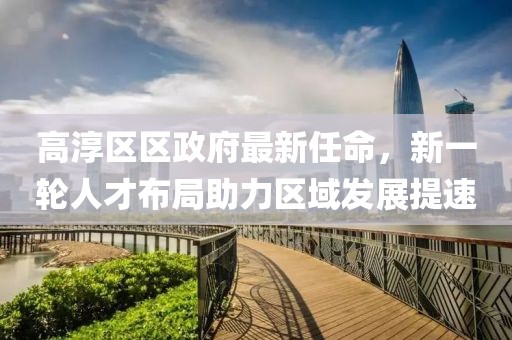 高淳區(qū)區(qū)政府最新任命，新一輪人才布局助力區(qū)域發(fā)展提速