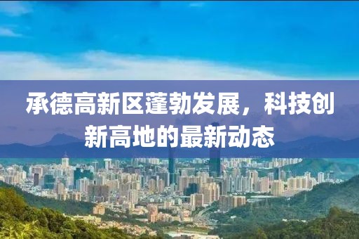 承德高新區(qū)蓬勃發(fā)展，科技創(chuàng)新高地的最新動態(tài)