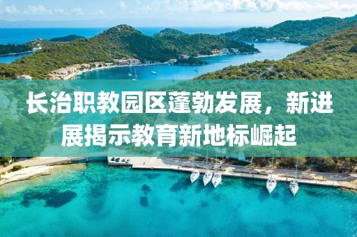 長治職教園區(qū)蓬勃發(fā)展，新進(jìn)展揭示教育新地標(biāo)崛起