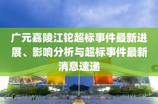 廣元嘉陵江鉈超標(biāo)事件最新進(jìn)展、影響分析與超標(biāo)事件最新消息速遞