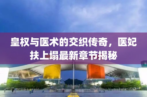 皇權與醫(yī)術的交織傳奇，醫(yī)妃扶上塌最新章節(jié)揭秘
