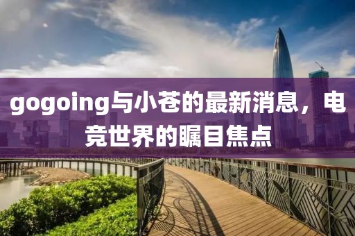 gogoing與小蒼的最新消息，電競(jìng)世界的矚目焦點(diǎn)