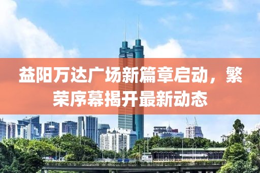益陽萬達(dá)廣場新篇章啟動，繁榮序幕揭開最新動態(tài)