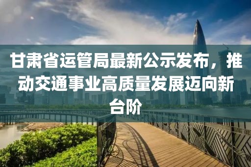 甘肅省運(yùn)管局最新公示發(fā)布，推動交通事業(yè)高質(zhì)量發(fā)展邁向新臺階