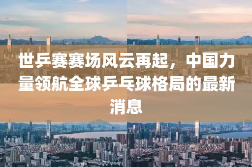 世乒賽賽場風(fēng)云再起，中國力量領(lǐng)航全球乒乓球格局的最新消息