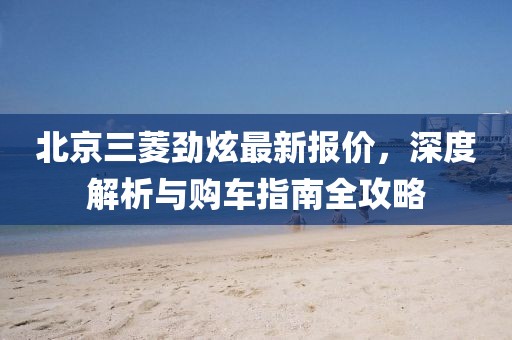 北京三菱勁炫最新報(bào)價(jià)，深度解析與購(gòu)車(chē)指南全攻略