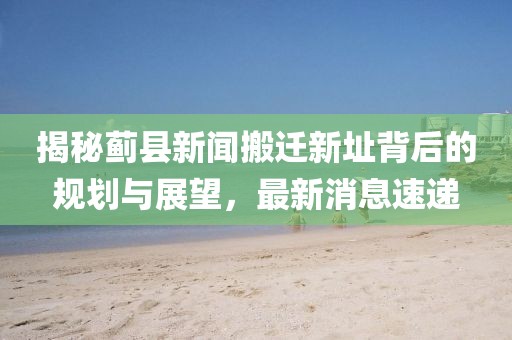 揭秘薊縣新聞搬遷新址背后的規(guī)劃與展望，最新消息速遞