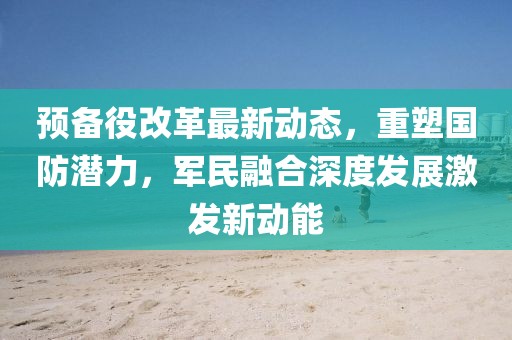 預(yù)備役改革最新動態(tài)，重塑國防潛力，軍民融合深度發(fā)展激發(fā)新動能