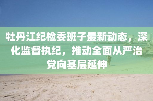 牡丹江紀(jì)檢委班子最新動(dòng)態(tài)，深化監(jiān)督執(zhí)紀(jì)，推動(dòng)全面從嚴(yán)治黨向基層延伸