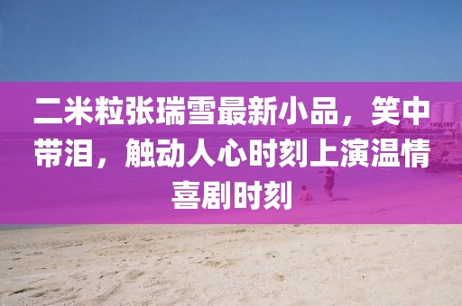 二米粒張瑞雪最新小品，笑中帶淚，觸動(dòng)人心時(shí)刻上演溫情喜劇時(shí)刻
