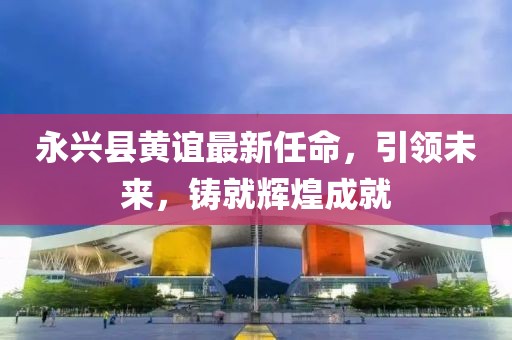 永興縣黃誼最新任命，引領未來，鑄就輝煌成就