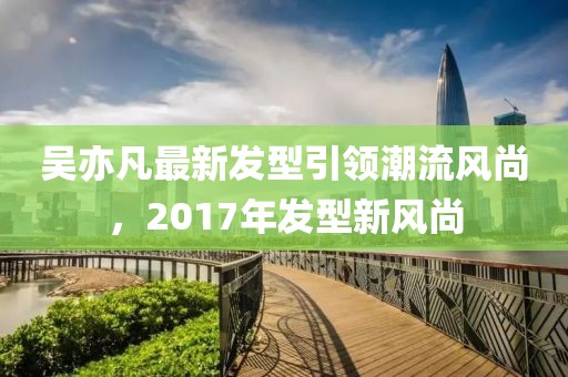 吳亦凡最新發(fā)型引領(lǐng)潮流風(fēng)尚，2017年發(fā)型新風(fēng)尚