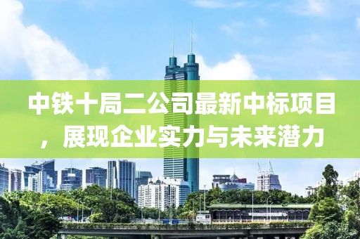中鐵十局二公司最新中標(biāo)項(xiàng)目，展現(xiàn)企業(yè)實(shí)力與未來潛力