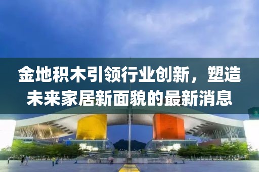 金地積木引領(lǐng)行業(yè)創(chuàng)新，塑造未來家居新面貌的最新消息