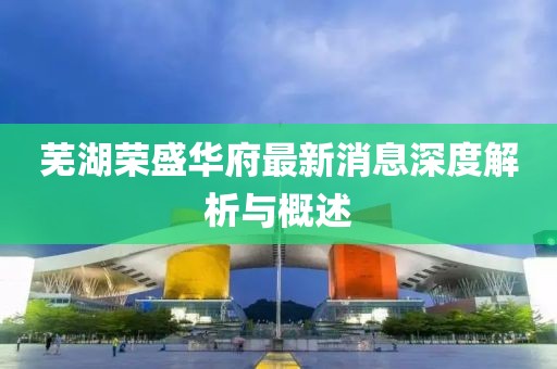 蕪湖榮盛華府最新消息深度解析與概述