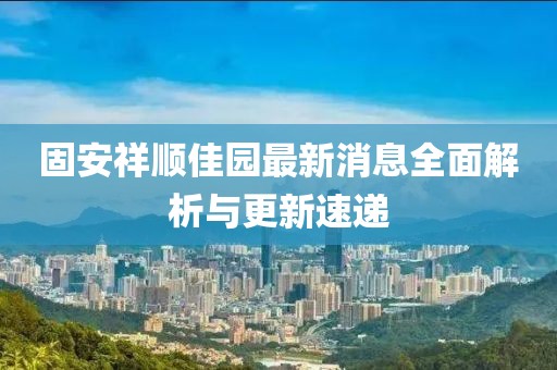 固安祥順佳園最新消息全面解析與更新速遞
