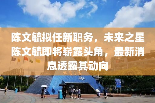 陳文毓擬任新職務，未來之星陳文毓即將嶄露頭角，最新消息透露其動向