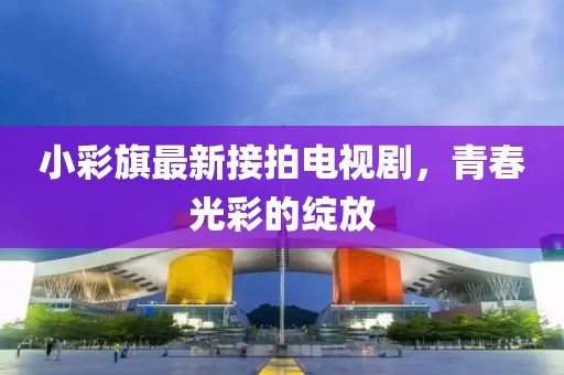 小彩旗最新接拍電視劇，青春光彩的綻放