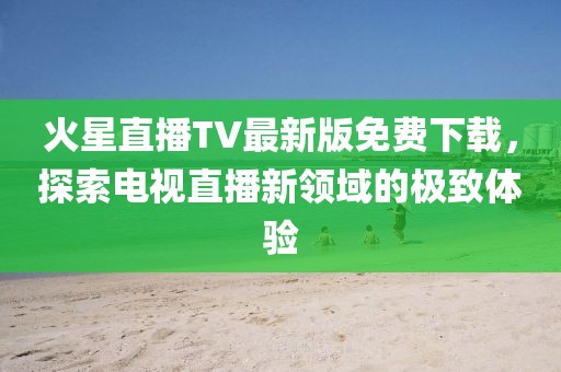 火星直播TV最新版免費(fèi)下載，探索電視直播新領(lǐng)域的極致體驗(yàn)