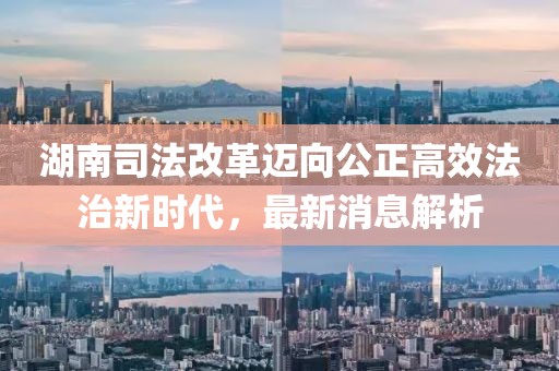 湖南司法改革邁向公正高效法治新時代，最新消息解析