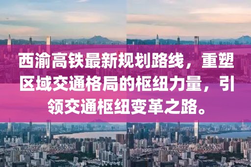 西渝高鐵最新規(guī)劃路線，重塑區(qū)域交通格局的樞紐力量，引領(lǐng)交通樞紐變革之路。