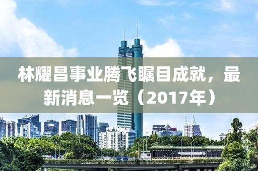 林耀昌事業(yè)騰飛矚目成就，最新消息一覽（2017年）