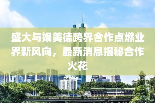 盛大與娛美德跨界合作點(diǎn)燃業(yè)界新風(fēng)向，最新消息揭秘合作火花