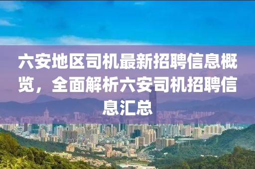 六安地區(qū)司機(jī)最新招聘信息概覽，全面解析六安司機(jī)招聘信息匯總